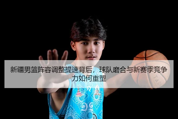 新疆男篮阵容调整提速背后，球队磨合与新赛季竞争力如何重塑