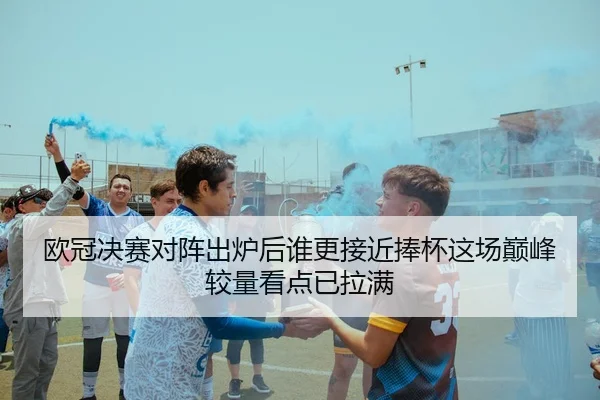欧冠决赛对阵出炉后谁更接近捧杯这场巅峰较量看点已拉满